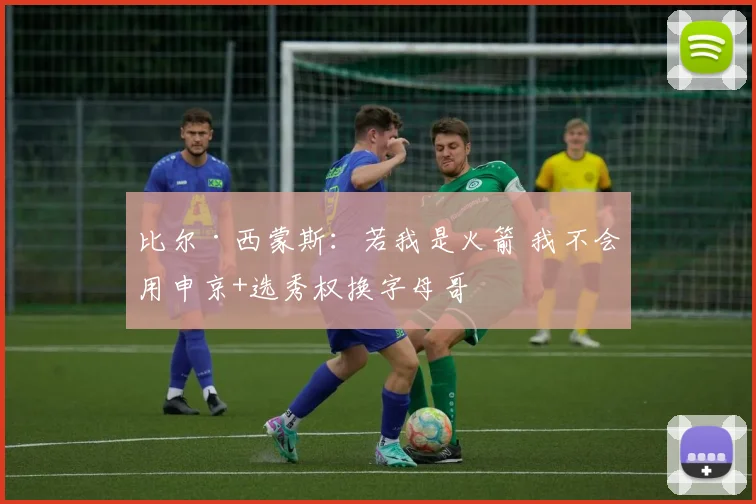 比尔·西蒙斯：若我是火箭 我不会用申京+选秀权换字母哥