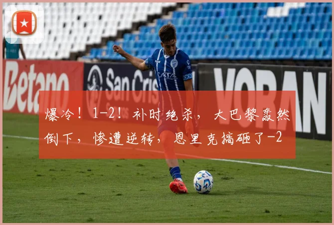 爆冷！1-2！补时绝杀，大巴黎轰然倒下，惨遭逆转，恩里克搞砸了