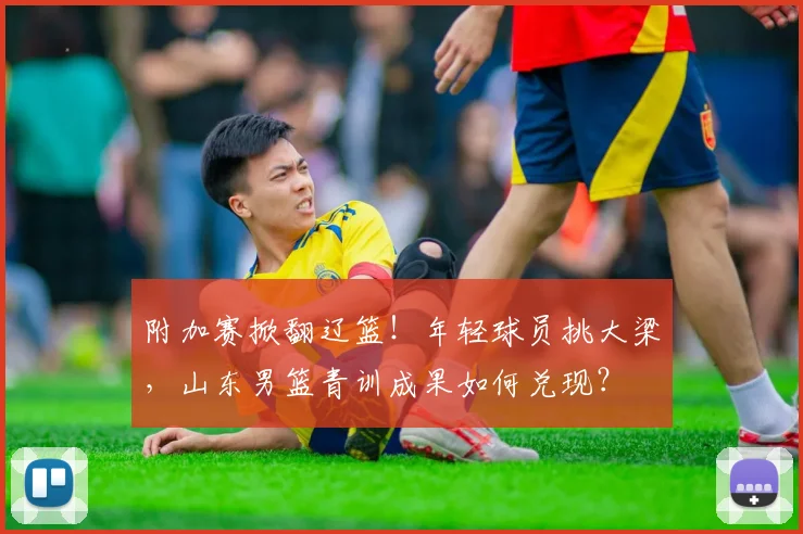附加赛掀翻辽篮！年轻球员挑大梁，山东男篮青训成果如何兑现？