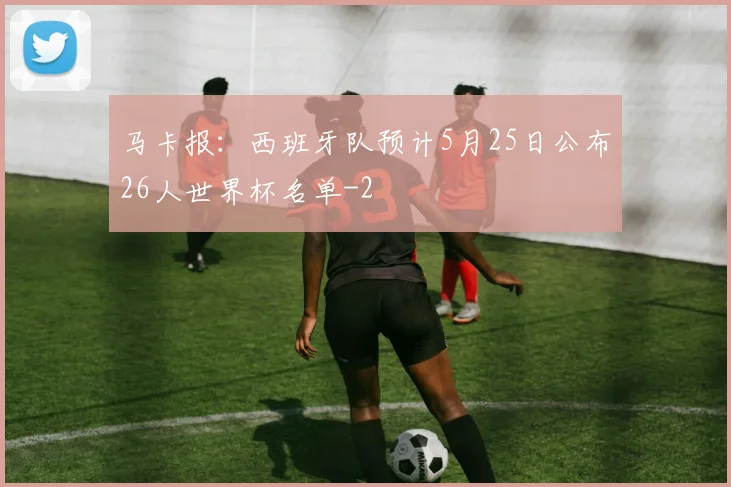 马卡报：西班牙队预计5月25日公布26人世界杯名单