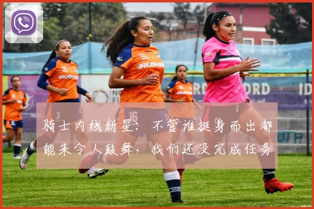 骑士内线新星：不管谁挺身而出都能来令人鼓舞，我们还没完成任务
