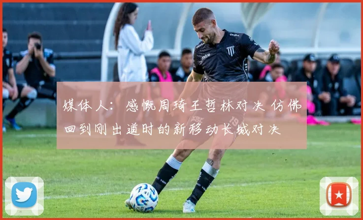 媒体人：感慨周琦王哲林对决 仿佛回到刚出道时的新移动长城对决