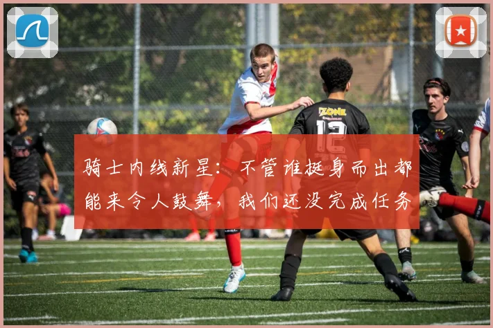 骑士内线新星：不管谁挺身而出都能来令人鼓舞，我们还没完成任务