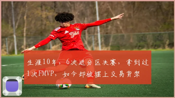 生涯10年，6次进分区决赛，拿到过1次FMVP，如今却被摆上交易货架