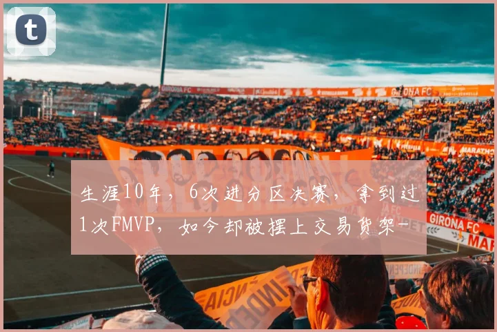 生涯10年，6次进分区决赛，拿到过1次FMVP，如今却被摆上交易货架