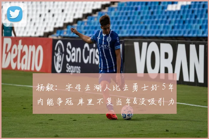 杨毅：字母去湖人比去勇士好 5年内能争冠 库里不复当年&没吸引力