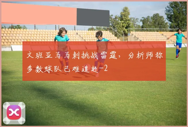 文班亚马马刺挑战雷霆，分析师称多数球队已难追赶