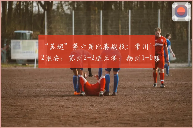 “苏超”第六周比赛战报：常州1-2淮安，苏州2-2连云港，扬州1-0镇江，网友：只剩南通队还没进球了