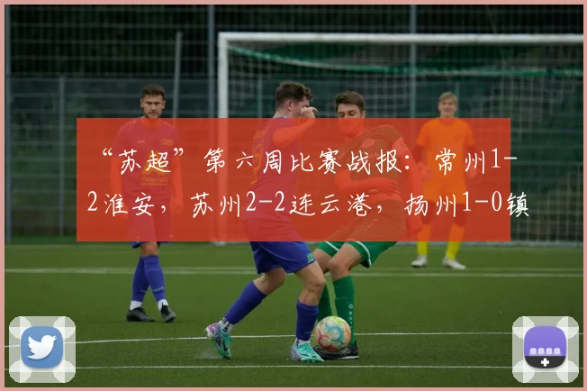 “苏超”第六周比赛战报：常州1-2淮安，苏州2-2连云港，扬州1-0镇江，网友：只剩南通队还没进球了