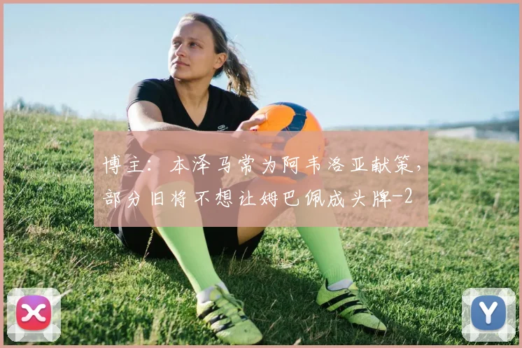 博主：本泽马常为阿韦洛亚献策，部分旧将不想让姆巴佩成头牌