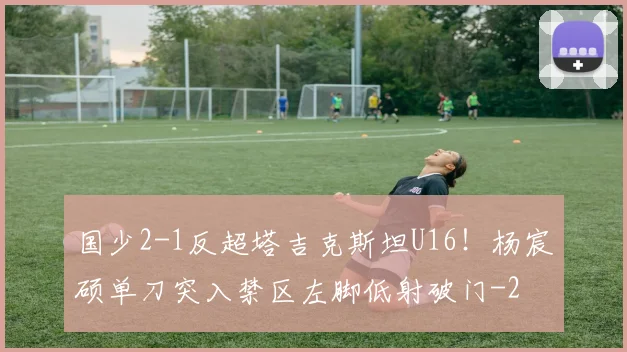 国少2-1反超塔吉克斯坦U16！杨宸硕单刀突入禁区左脚低射破门