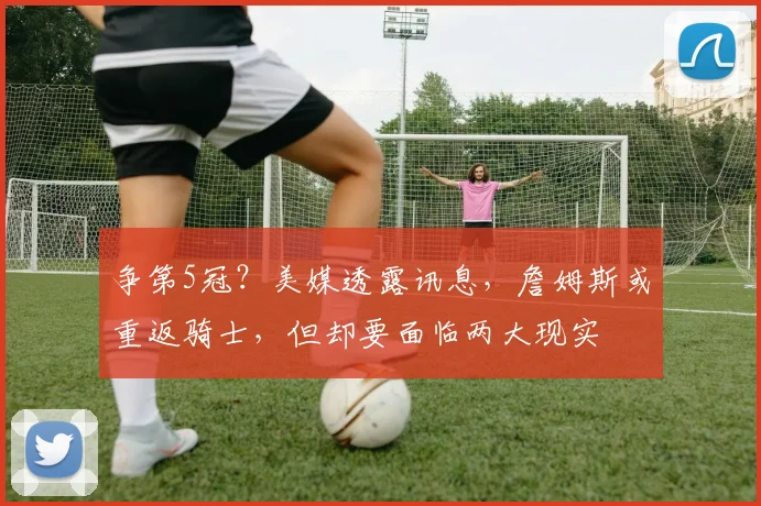 争第5冠？美媒透露讯息，詹姆斯或重返骑士，但却要面临两大现实