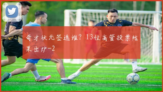 奇才状元签选谁？13位高管投票结果出炉
