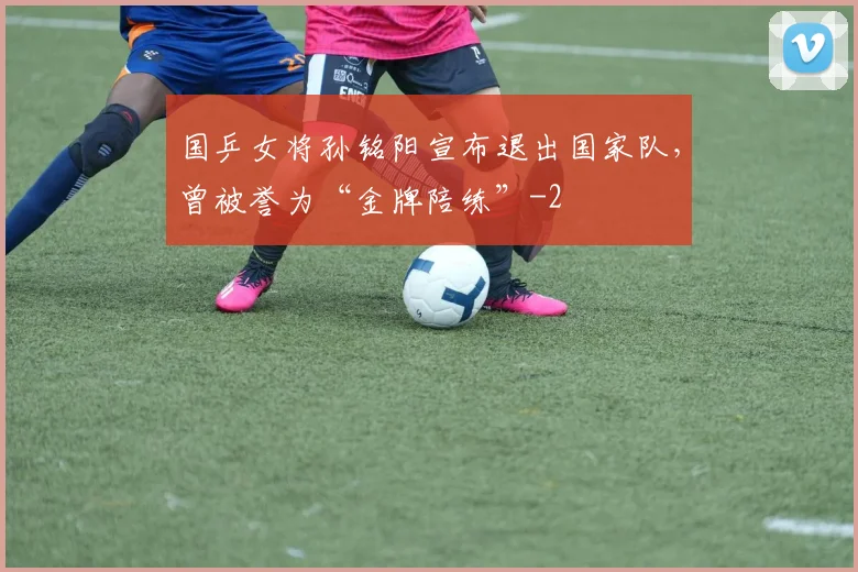 国乒女将孙铭阳宣布退出国家队，曾被誉为“金牌陪练”