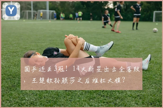 国乒连丢3冠！14大新星出击全落败，王楚钦孙颖莎之后谁扛大旗？