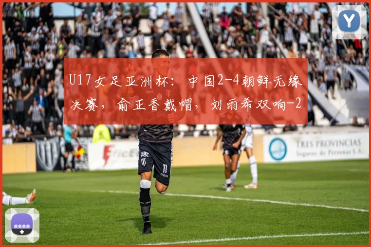 U17女足亚洲杯：中国2-4朝鲜无缘决赛，俞正香戴帽，刘雨希双响