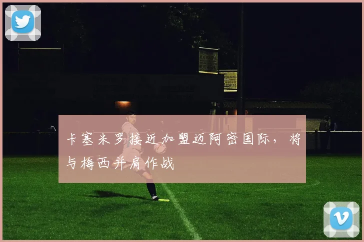 卡塞米罗接近加盟迈阿密国际，将与梅西并肩作战