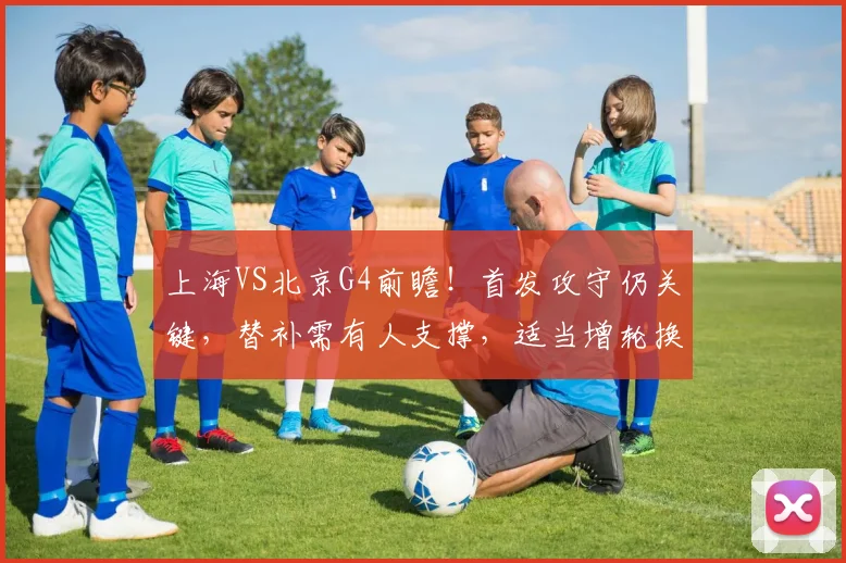 上海VS北京G4前瞻！首发攻守仍关键，替补需有人支撑，适当增轮换