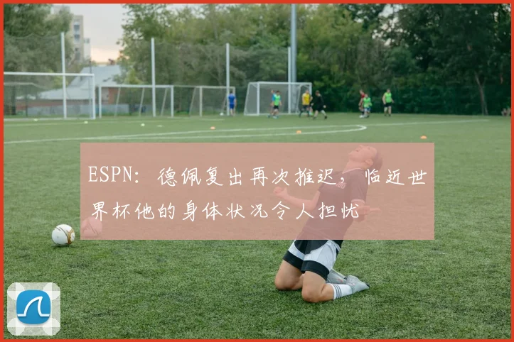 ESPN：德佩复出再次推迟，临近世界杯他的身体状况令人担忧