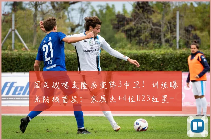 国足战喀麦隆或变阵3中卫！训练曝光防线首发：朱辰杰+4位U23红星