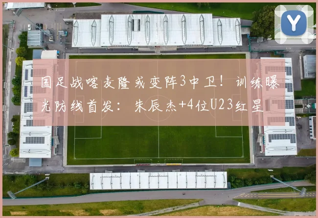 国足战喀麦隆或变阵3中卫！训练曝光防线首发：朱辰杰+4位U23红星