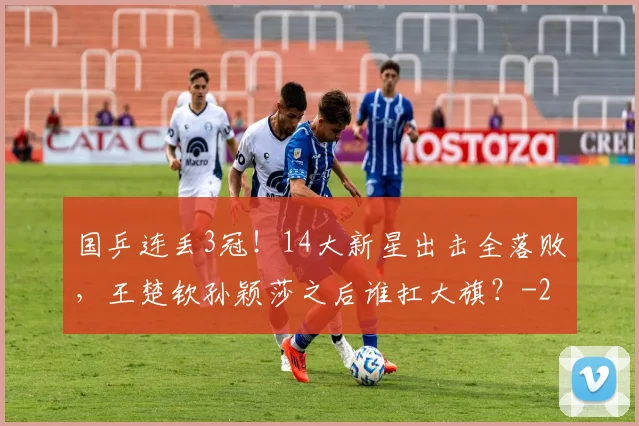国乒连丢3冠！14大新星出击全落败，王楚钦孙颖莎之后谁扛大旗？