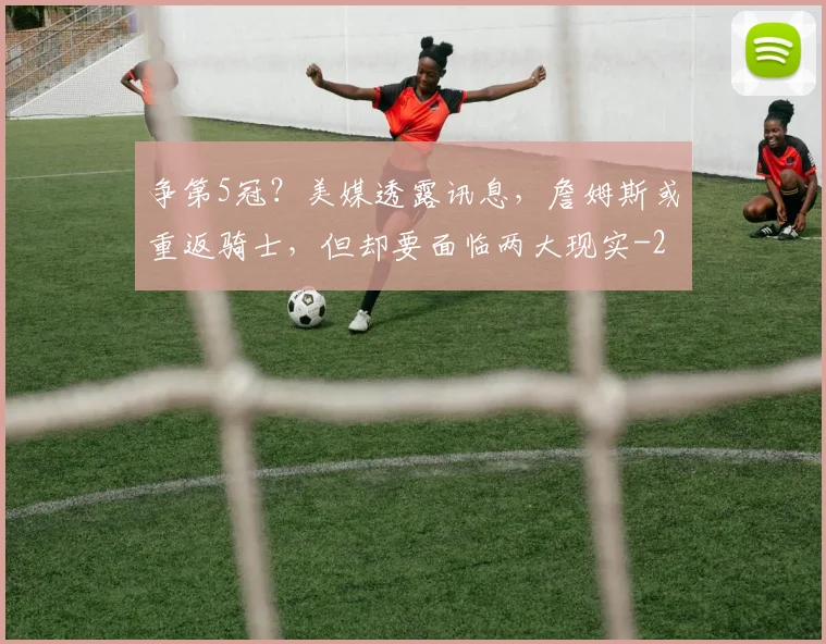 争第5冠？美媒透露讯息，詹姆斯或重返骑士，但却要面临两大现实