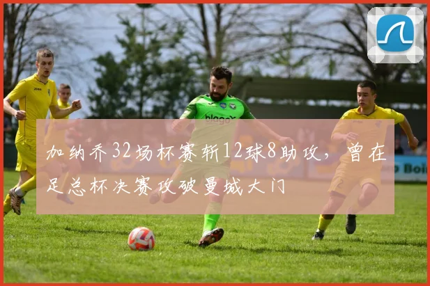 加纳乔32场杯赛斩12球8助攻，曾在足总杯决赛攻破曼城大门