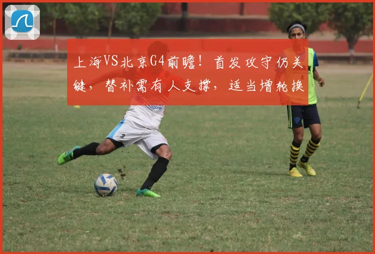 上海VS北京G4前瞻！首发攻守仍关键，替补需有人支撑，适当增轮换