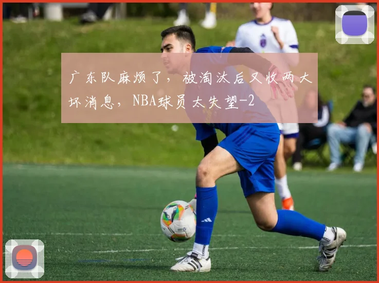 广东队麻烦了，被淘汰后又收两大坏消息，NBA球员太失望