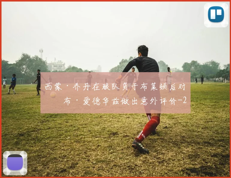 西蒙·乔丹在狼队负于布莱顿后对罗布·爱德华兹做出意外评价