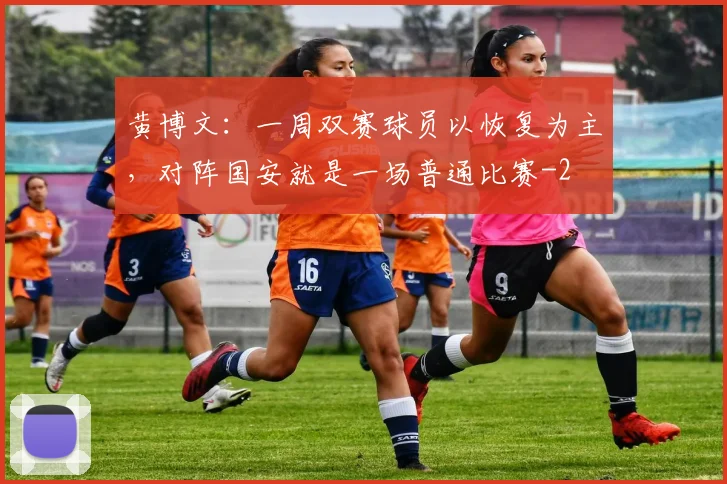 黄博文：一周双赛球员以恢复为主，对阵国安就是一场普通比赛