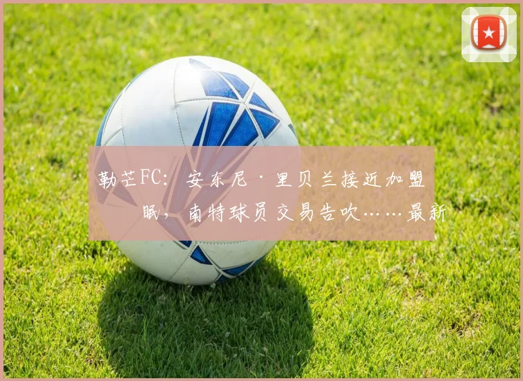 勒芒FC：安东尼·里贝兰接近加盟亚眠，南特球员交易告吹……最新进展