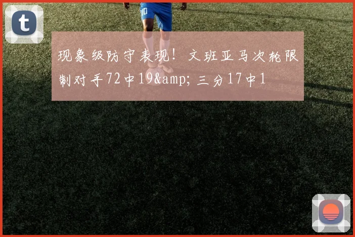 现象级防守表现！文班亚马次轮限制对手72中19&三分17中1
