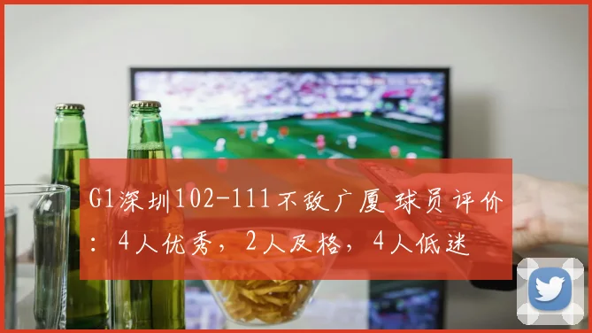 G1深圳102-111不敌广厦 球员评价：4人优秀，2人及格，4人低迷