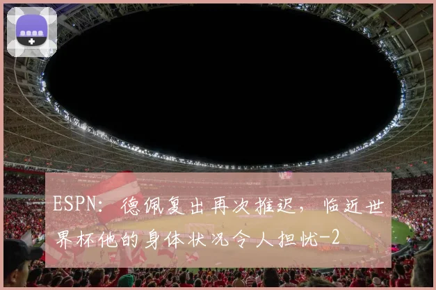 ESPN：德佩复出再次推迟，临近世界杯他的身体状况令人担忧