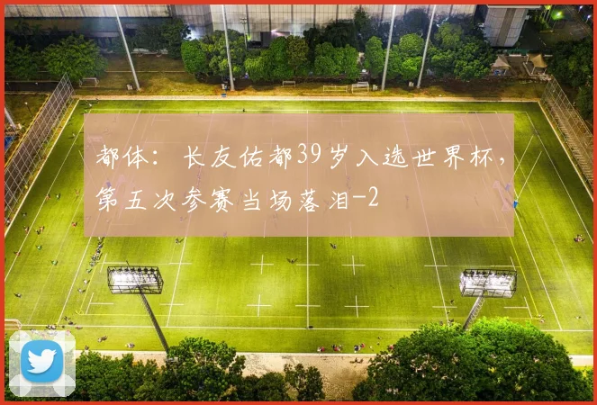都体：长友佑都39岁入选世界杯，第五次参赛当场落泪