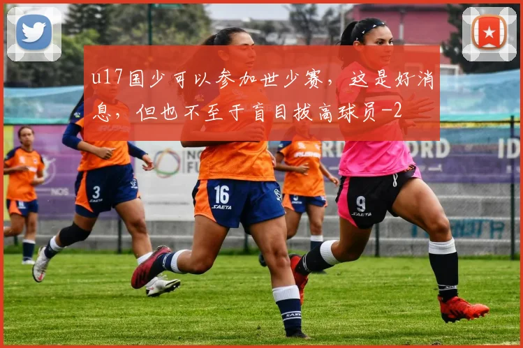u17国少可以参加世少赛,这是好消息,但也不至于盲目拔高球员