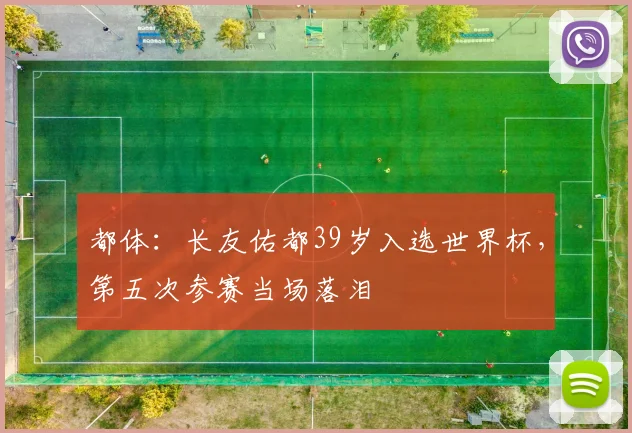 都体：长友佑都39岁入选世界杯，第五次参赛当场落泪