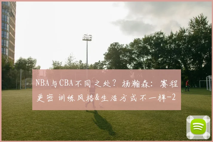 NBA与CBA不同之处？杨瀚森：赛程更密 训练风格&生活方式不一样
