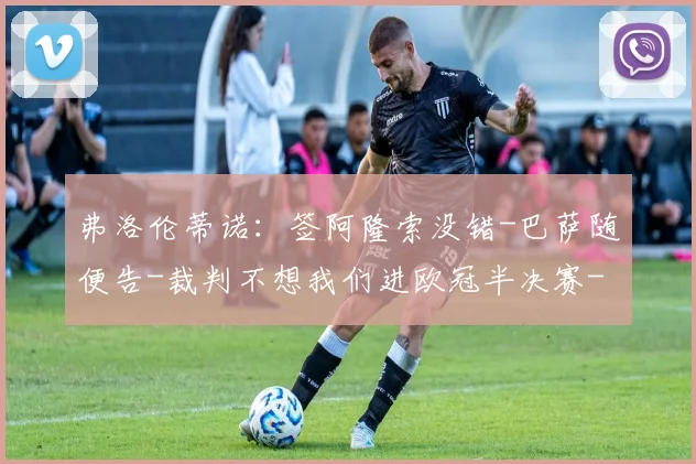 弗洛伦蒂诺：签阿隆索没错-巴萨随便告-裁判不想我们进欧冠半决赛
