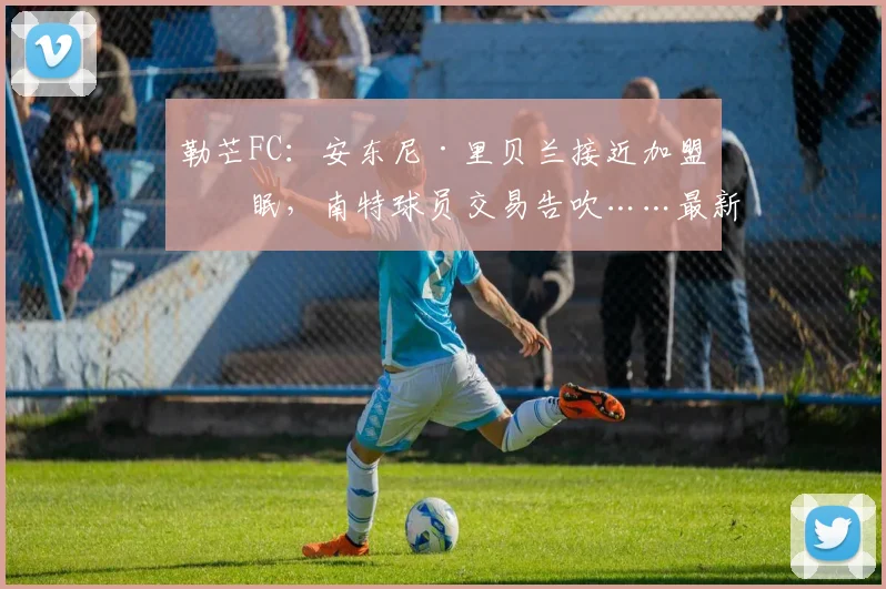 勒芒FC：安东尼·里贝兰接近加盟亚眠，南特球员交易告吹……最新进展