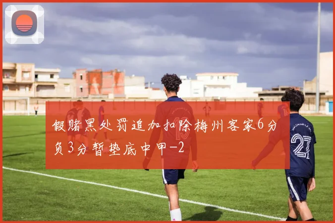 假赌黑处罚追加扣除梅州客家6分 负3分暂垫底中甲