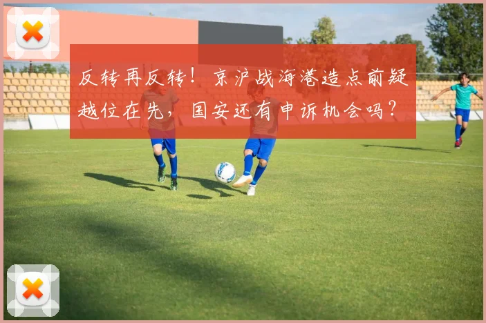 反转再反转!京沪战海港造点前疑越位在先,国安还有申诉机会吗?