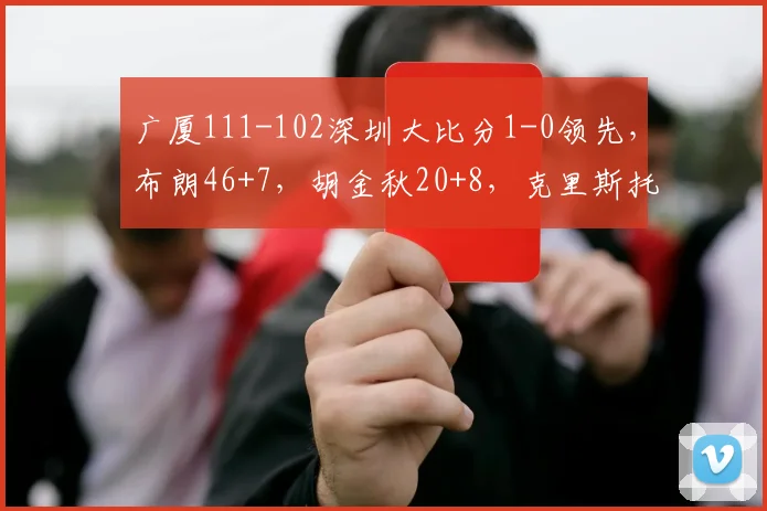 广厦111-102深圳大比分1-0领先，布朗46+7，胡金秋20+8，克里斯托弗31+13