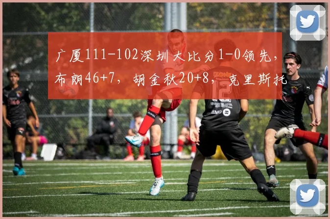 广厦111-102深圳大比分1-0领先，布朗46+7，胡金秋20+8，克里斯托弗31+13