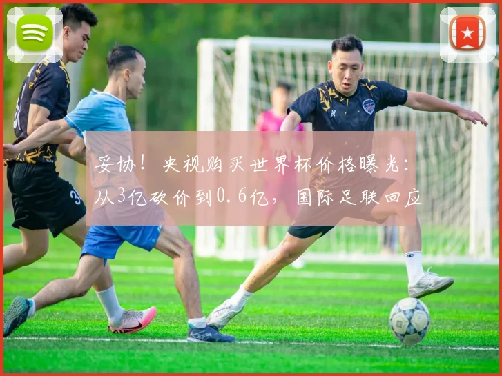 妥协！央视购买世界杯价格曝光：从3亿砍价到0.6亿，国际足联回应