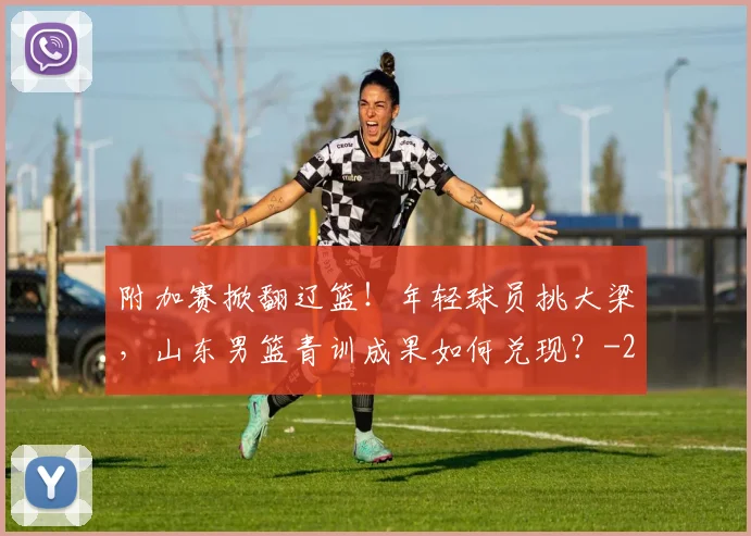 附加赛掀翻辽篮！年轻球员挑大梁，山东男篮青训成果如何兑现？