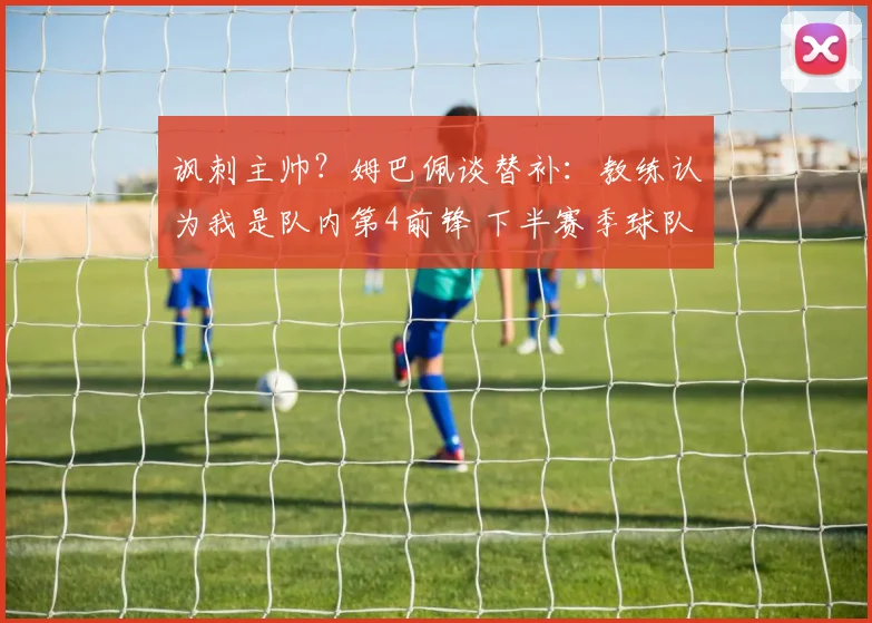 讽刺主帅？姆巴佩谈替补：教练认为我是队内第4前锋 下半赛季球队没体系