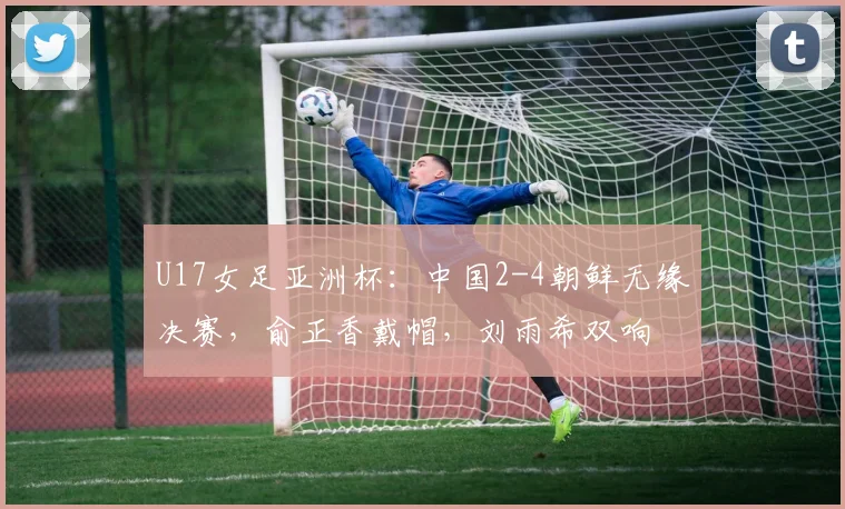 U17女足亚洲杯：中国2-4朝鲜无缘决赛，俞正香戴帽，刘雨希双响